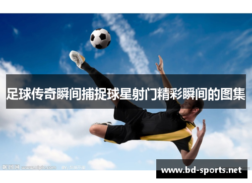 足球传奇瞬间捕捉球星射门精彩瞬间的图集